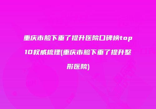 重庆市脸下垂了提升医院口碑榜top10权威梳理(重庆市脸下垂了提升整形医院)