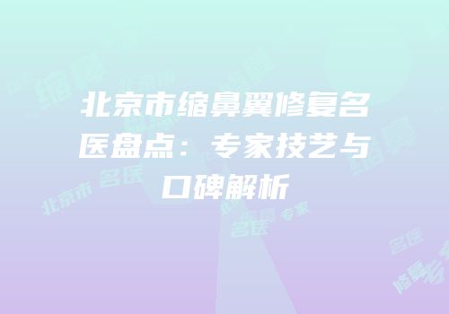 北京市缩鼻翼修复名医盘点：专家技艺与口碑解析