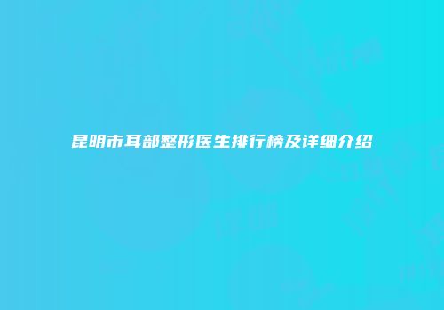 昆明市耳部整形医生排行榜及详细介绍