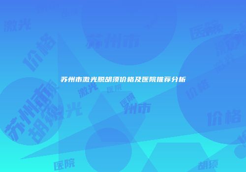 苏州市激光脱胡须价格及医院推荐分析