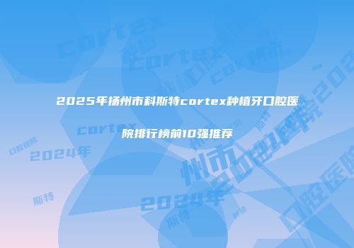2025年扬州市科斯特cortex种植牙口腔医院排行榜前10强推荐