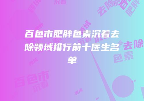 百色市肥胖色素沉着去除领域排行前十医生名单