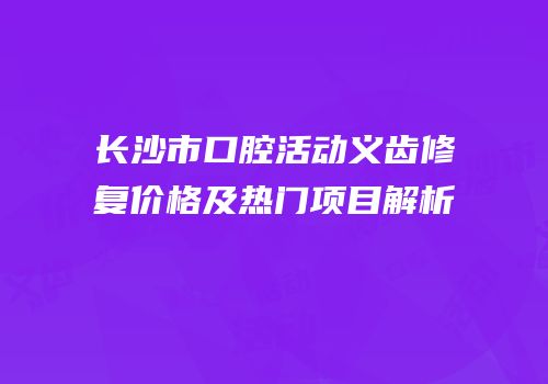 长沙市口腔活动义齿修复价格及热门项目解析