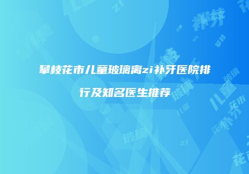 攀枝花市儿童玻璃离zi补牙医院排行及知名医生推荐