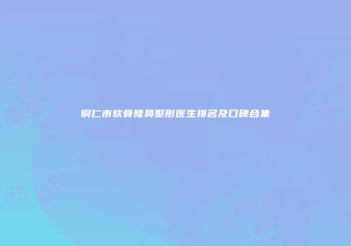 铜仁市软骨隆鼻整形医生排名及口碑合集