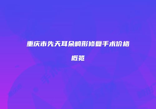 重庆市先天耳朵畸形修复手术价格概览