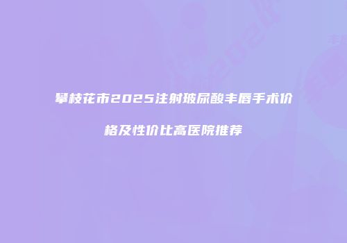 攀枝花市2025注射玻尿酸丰唇手术价格及性价比高医院推荐