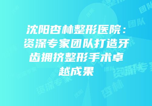 沈阳杏林整形医院：资深专家团队打造牙齿拥挤整形手术卓越成果
