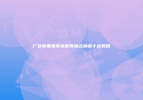 广安市重建耳朵医院排名榜前十名揭晓