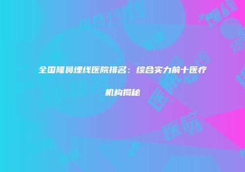全国隆鼻埋线医院排名：综合实力前十医疗机构揭秘