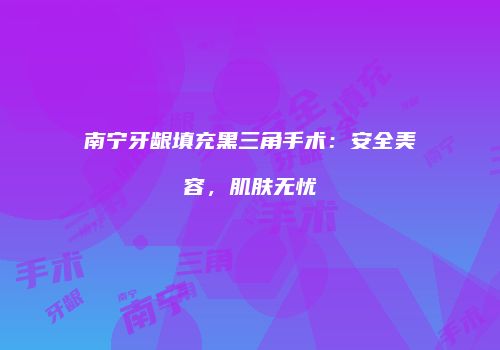 南宁牙龈填充黑三角手术：安全美容，肌肤无忧