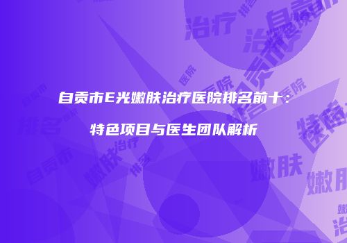自贡市E光嫩肤治疗医院排名前十：特色项目与医生团队解析