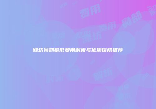 潍坊鼻部整形费用解析与优质医院推荐
