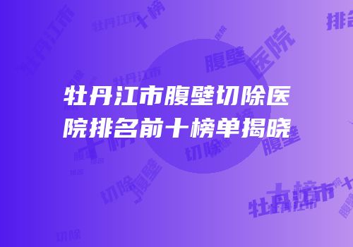 牡丹江市腹壁切除医院排名前十榜单揭晓