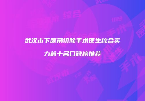 武汉市下颌角切除手术医生综合实力前十名口碑榜推荐