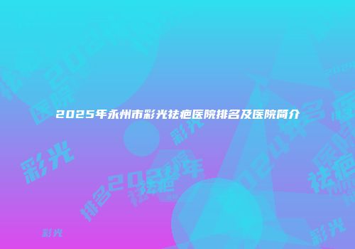2025年永州市彩光祛疤医院排名及医院简介