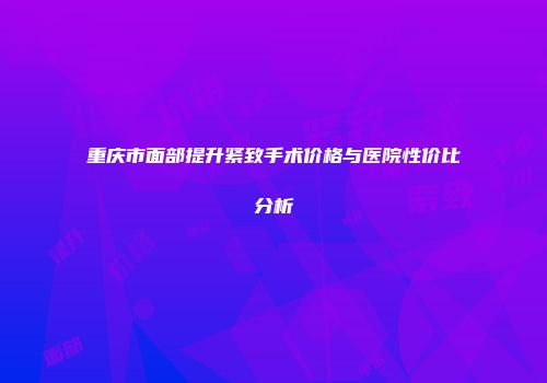 重庆市面部提升紧致手术价格与医院性价比分析