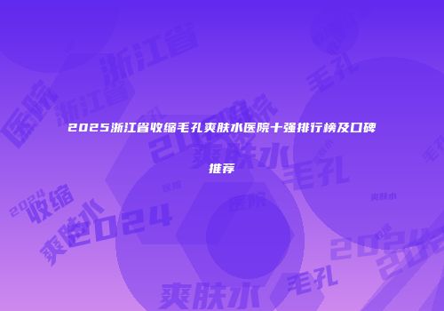2025浙江省收缩毛孔爽肤水医院十强排行榜及口碑推荐
