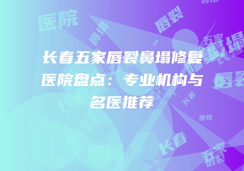 长春五家唇裂鼻塌修复医院盘点：专业机构与名医推荐