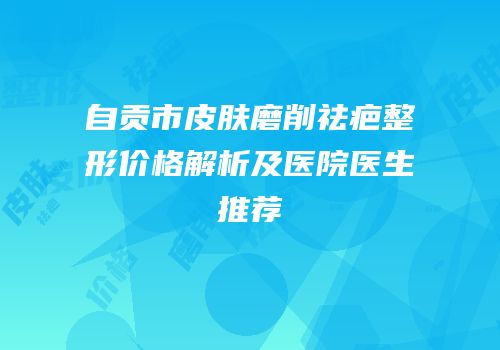 自贡市皮肤磨削祛疤整形价格解析及医院医生推荐