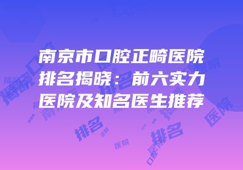 南京市口腔正畸医院排名揭晓：前六实力医院及知名医生推荐