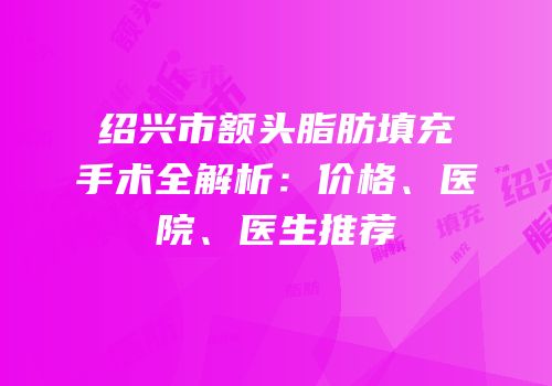 绍兴市额头脂肪填充手术全解析：价格、医院、医生推荐