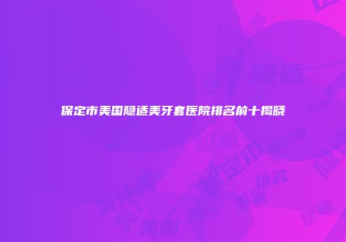 保定市美国隐适美牙套医院排名前十揭晓