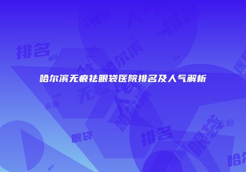 哈尔滨无痕祛眼袋医院排名及人气解析