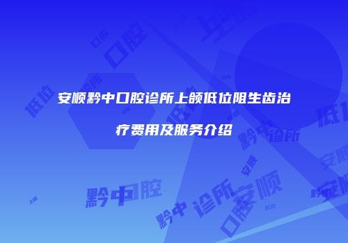 安顺黔中口腔诊所上颌低位阻生齿治疗费用及服务介绍