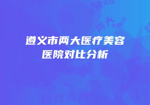 遵义市两大医疗美容医院对比分析