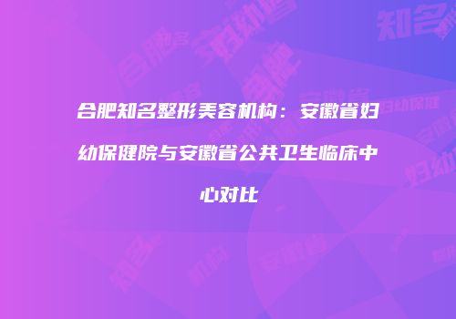 合肥知名整形美容机构：安徽省妇幼保健院与安徽省公共卫生临床中心对比