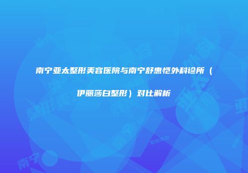 南宁亚太整形美容医院与南宁舒惠恺外科诊所（伊丽莎白整形）对比解析