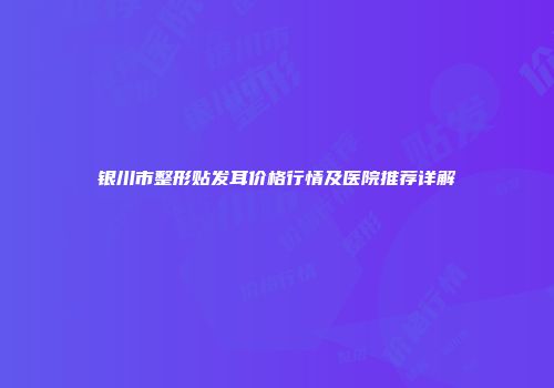 银川市整形贴发耳价格行情及医院推荐详解
