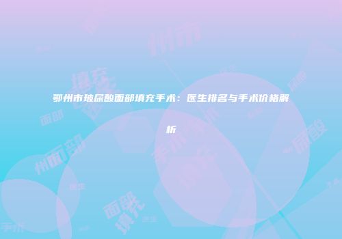 鄂州市玻尿酸面部填充手术：医生排名与手术价格解析