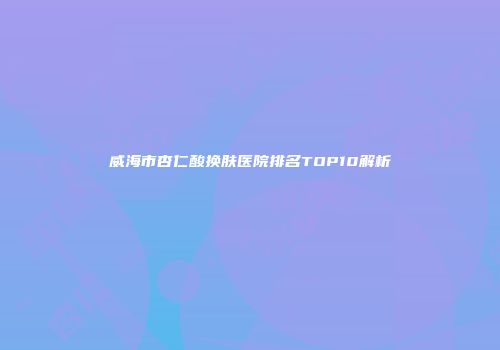 威海市杏仁酸换肤医院排名TOP10解析