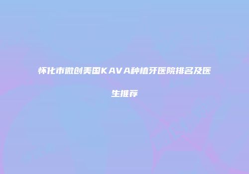 怀化市微创美国KAVA种植牙医院排名及医生推荐