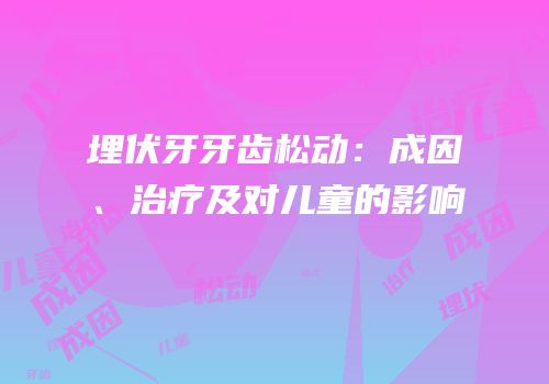 埋伏牙牙齿松动：成因、治疗及对儿童的影响