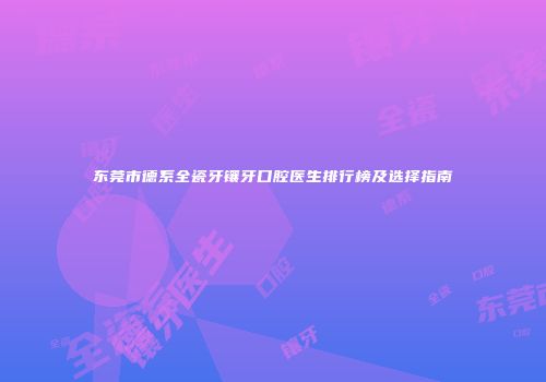 东莞市德系全瓷牙镶牙口腔医生排行榜及选择指南