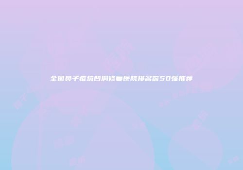 全国鼻子痘坑凹洞修复医院排名前50强推荐