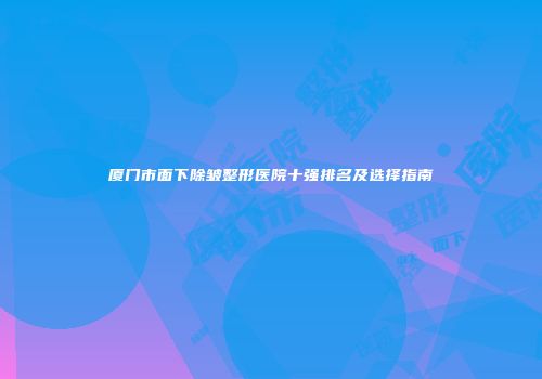 厦门市面下除皱整形医院十强排名及选择指南