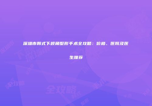 深圳市韩式下颌角整形手术全攻略：价格、医院及医生推荐