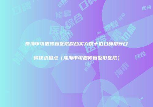 珠海市切眉修复医院综合实力前十位口碑排行口碑技术盘点（珠海市切眉修复整形医院）