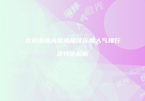 北京市激光祛鱼尾纹医院人气排行及特色解析