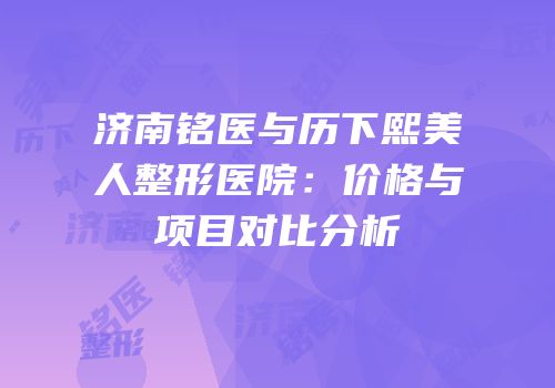 济南铭医与历下熙美人整形医院：价格与项目对比分析