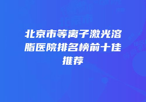 北京市等离子激光溶脂医院排名榜前十佳推荐