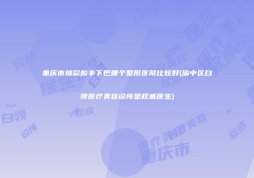 重庆市玻尿酸丰下巴哪个整形医院比较好(渝中区白领医疗美容诊所是权威医生)