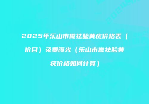 2025年乐山市做祛睑黄疣价格表（价目）免费曝光（乐山市做祛睑黄疣价格如何计算）