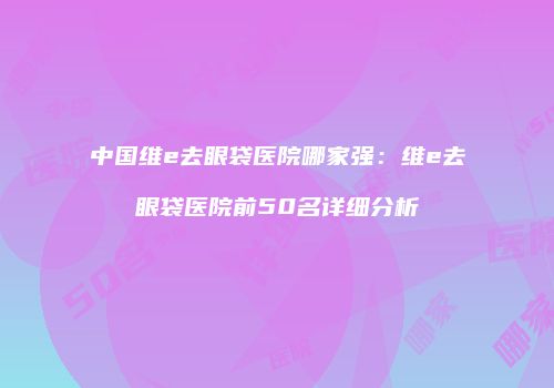中国维e去眼袋医院哪家强：维e去眼袋医院前50名详细分析