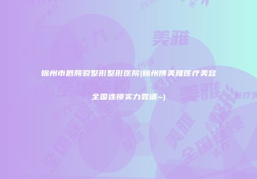 锦州市唇腭裂整形整形医院(锦州博美雅医疗美容全国连锁实力靠谱~)