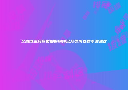 全国推拿刮痧拔罐医院排名及烫伤处理专业建议